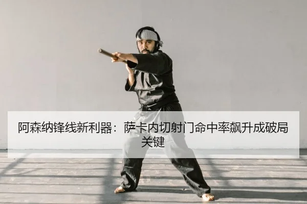 阿森纳锋线新利器：萨卡内切射门命中率飙升成破局关键