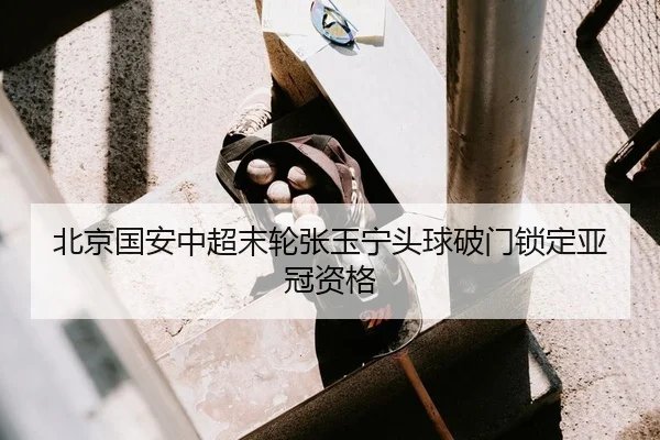 北京国安中超末轮张玉宁头球破门锁定亚冠资格